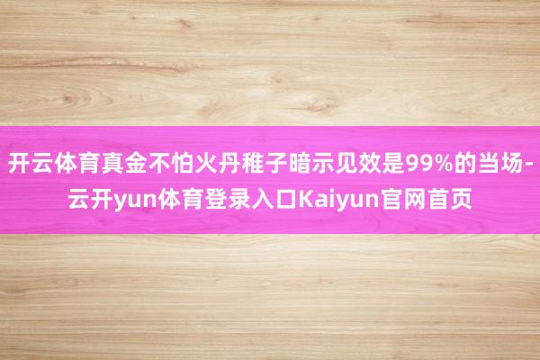 开云体育真金不怕火丹稚子暗示见效是99%的当场-云开yun体育登录入口Kaiyun官网首页