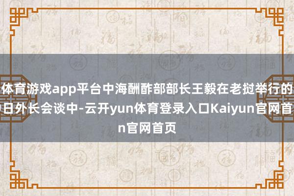 体育游戏app平台中海酬酢部部长王毅在老挝举行的中日外长会谈中-云开yun体育登录入口Kaiyun官网首页
