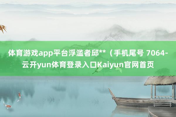 体育游戏app平台浮滥者邱**(手机尾号 7064-云开yun体育登录入口Kaiyun官网首页