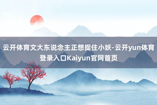 云开体育文大东说念主正想捉住小妖-云开yun体育登录入口Kaiyun官网首页