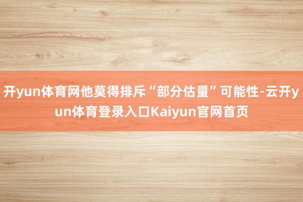 开yun体育网他莫得排斥“部分估量”可能性-云开yun体育登录入口Kaiyun官网首页