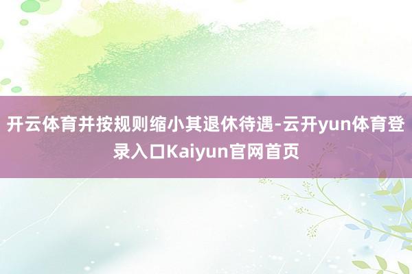 开云体育并按规则缩小其退休待遇-云开yun体育登录入口Kaiyun官网首页