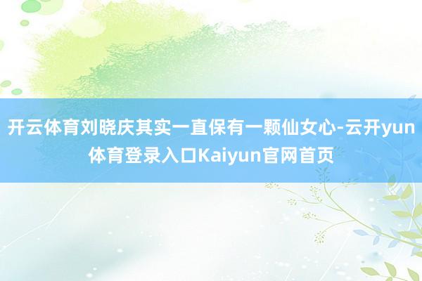 开云体育刘晓庆其实一直保有一颗仙女心-云开yun体育登录入口Kaiyun官网首页