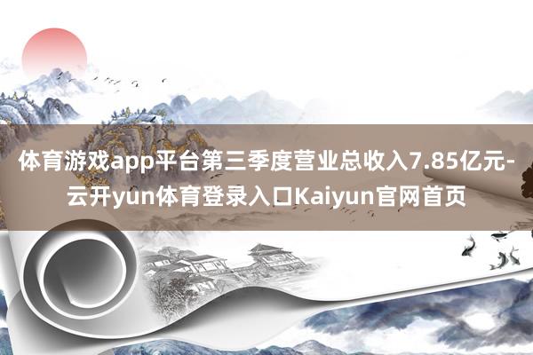 体育游戏app平台第三季度营业总收入7.85亿元-云开yun体育登录入口Kaiyun官网首页