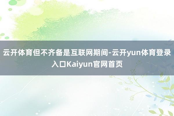 云开体育但不齐备是互联网期间-云开yun体育登录入口Kaiyun官网首页