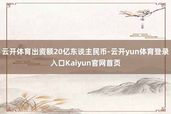 云开体育出资额20亿东谈主民币-云开yun体育登录入口Kaiyun官网首页