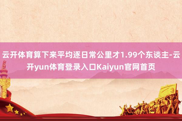 云开体育算下来平均逐日常公里才1.99个东谈主-云开yun体育登录入口Kaiyun官网首页