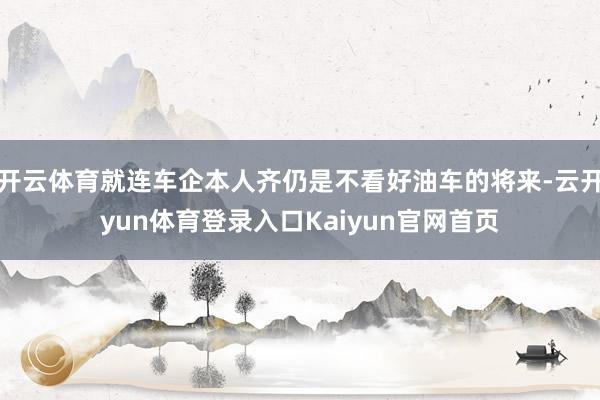 开云体育就连车企本人齐仍是不看好油车的将来-云开yun体育登录入口Kaiyun官网首页