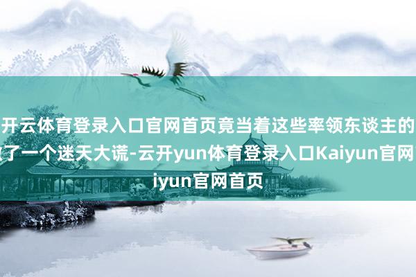 开云体育登录入口官网首页竟当着这些率领东谈主的面撒了一个迷天大谎-云开yun体育登录入口Kaiyun官网首页