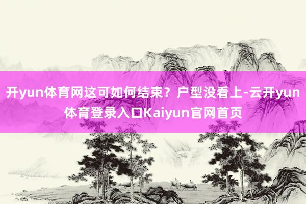 开yun体育网这可如何结束？户型没看上-云开yun体育登录入口Kaiyun官网首页