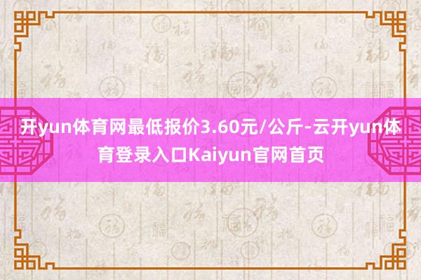 开yun体育网最低报价3.60元/公斤-云开yun体育登录入口Kaiyun官网首页