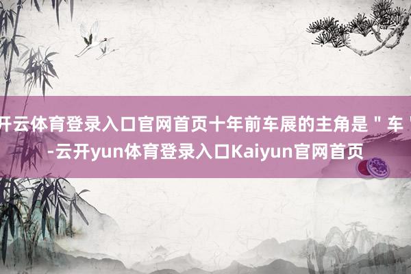 开云体育登录入口官网首页十年前车展的主角是＂车＂-云开yun体育登录入口Kaiyun官网首页