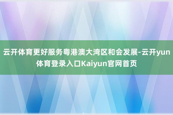 云开体育更好服务粤港澳大湾区和会发展-云开yun体育登录入口Kaiyun官网首页