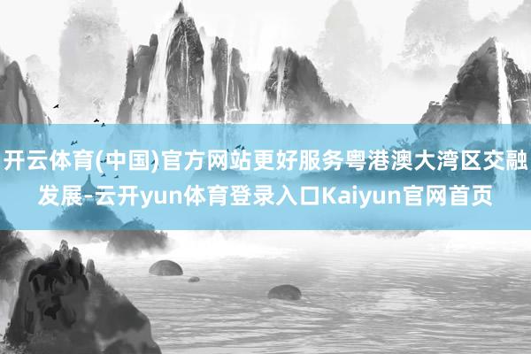 开云体育(中国)官方网站更好服务粤港澳大湾区交融发展-云开yun体育登录入口Kaiyun官网首页