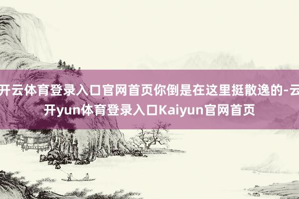 开云体育登录入口官网首页你倒是在这里挺散逸的-云开yun体育登录入口Kaiyun官网首页