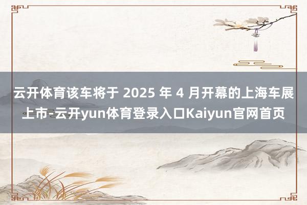 云开体育该车将于 2025 年 4 月开幕的上海车展上市-云开yun体育登录入口Kaiyun官网首页