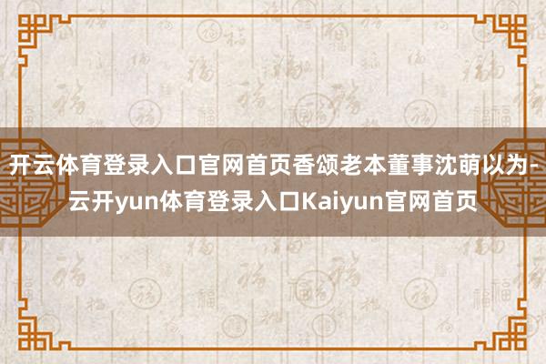 开云体育登录入口官网首页　　香颂老本董事沈萌以为-云开yun体育登录入口Kaiyun官网首页