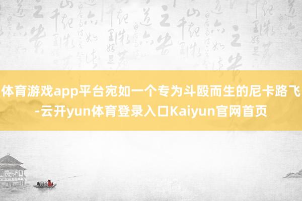 体育游戏app平台宛如一个专为斗殴而生的尼卡路飞-云开yun体育登录入口Kaiyun官网首页
