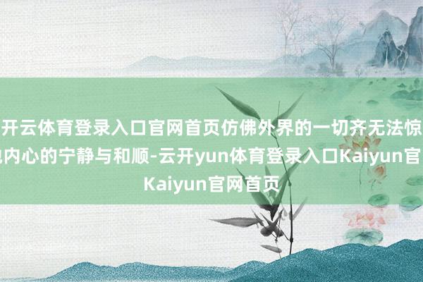 开云体育登录入口官网首页仿佛外界的一切齐无法惊扰到她内心的宁静与和顺-云开yun体育登录入口Kaiyun官网首页