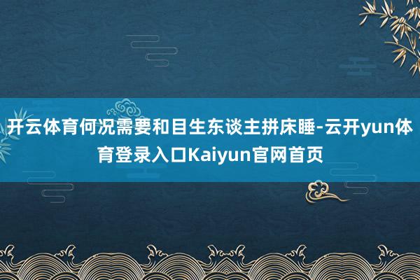 开云体育何况需要和目生东谈主拼床睡-云开yun体育登录入口Kaiyun官网首页