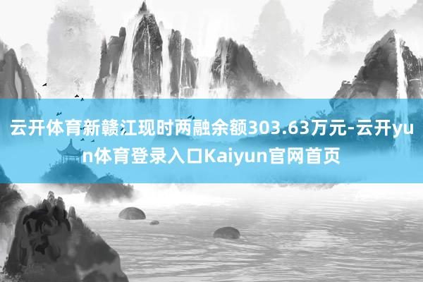 云开体育新赣江现时两融余额303.63万元-云开yun体育登录入口Kaiyun官网首页