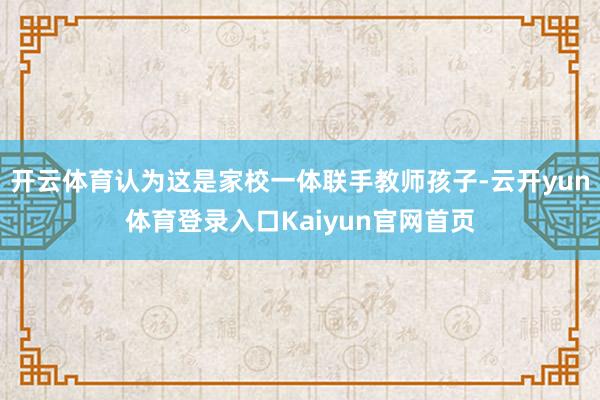 开云体育认为这是家校一体联手教师孩子-云开yun体育登录入口Kaiyun官网首页