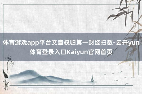 体育游戏app平台文章权归第一财经扫数-云开yun体育登录入口Kaiyun官网首页