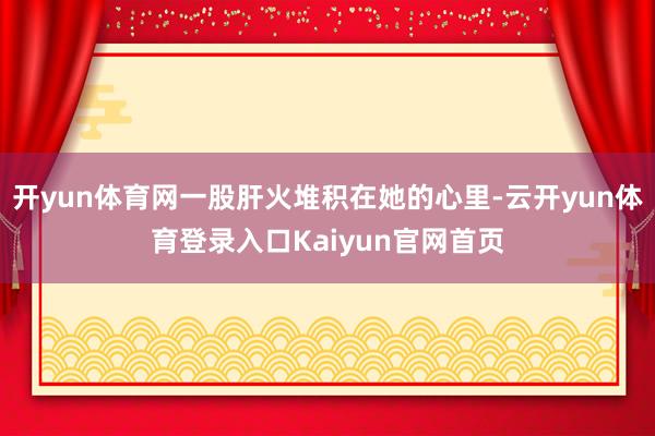 开yun体育网一股肝火堆积在她的心里-云开yun体育登录入口Kaiyun官网首页