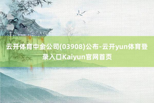 云开体育中金公司(03908)公布-云开yun体育登录入口Kaiyun官网首页