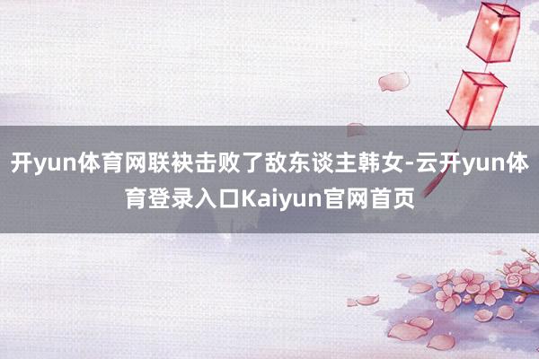 开yun体育网联袂击败了敌东谈主韩女-云开yun体育登录入口Kaiyun官网首页