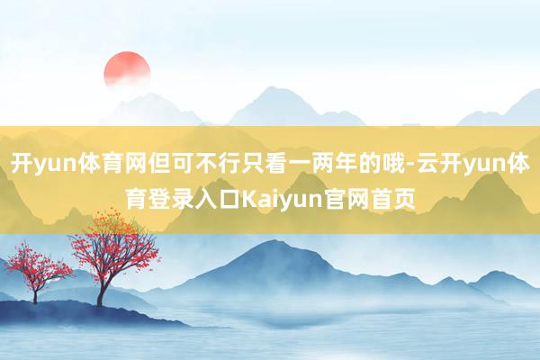 开yun体育网但可不行只看一两年的哦-云开yun体育登录入口Kaiyun官网首页