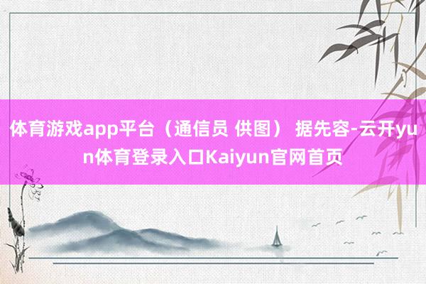 体育游戏app平台（通信员 供图） 据先容-云开yun体育登录入口Kaiyun官网首页