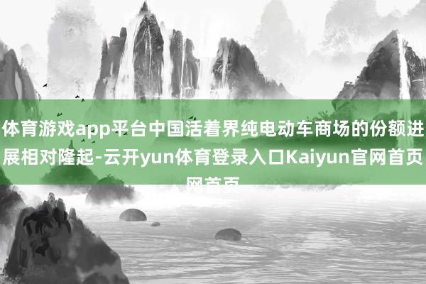 体育游戏app平台中国活着界纯电动车商场的份额进展相对隆起-云开yun体育登录入口Kaiyun官网首页