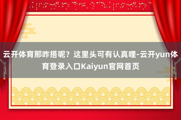 云开体育那咋搭呢?这里头可有认真哩-云开yun体育登录入口Kaiyun官网首页