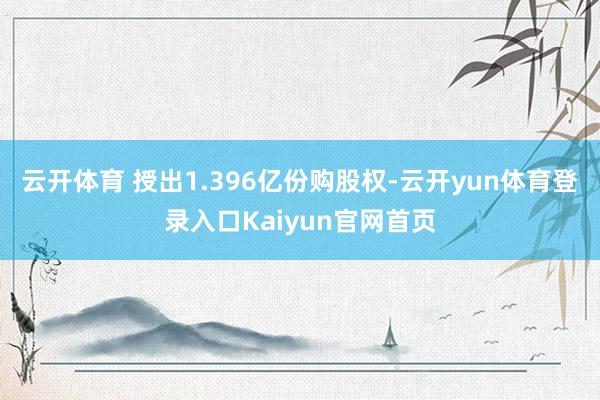 云开体育 授出1.396亿份购股权-云开yun体育登录入口Kaiyun官网首页