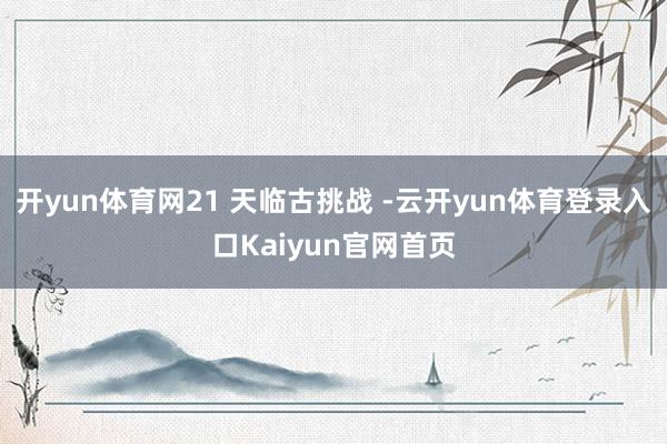 开yun体育网21 天临古挑战 -云开yun体育登录入口Kaiyun官网首页
