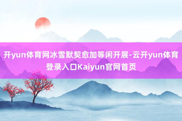 开yun体育网冰雪默契愈加等闲开展-云开yun体育登录入口Kaiyun官网首页