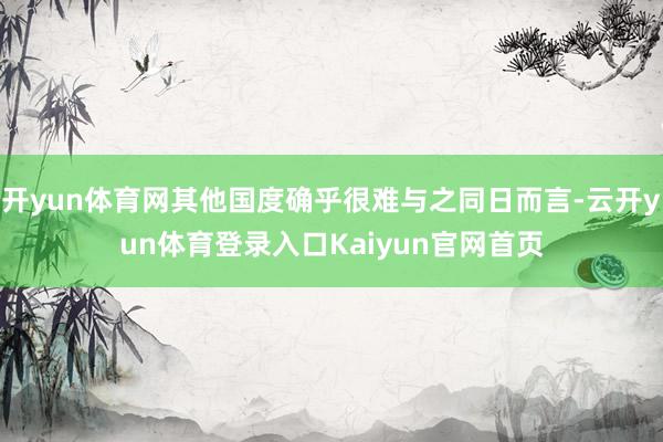 开yun体育网其他国度确乎很难与之同日而言-云开yun体育登录入口Kaiyun官网首页
