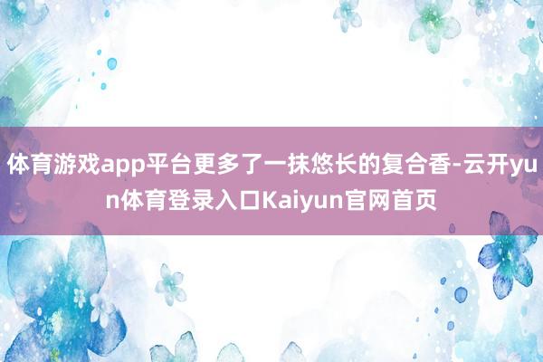 体育游戏app平台更多了一抹悠长的复合香-云开yun体育登录入口Kaiyun官网首页