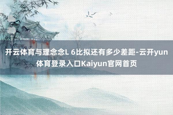 开云体育与理念念L 6比拟还有多少差距-云开yun体育登录入口Kaiyun官网首页