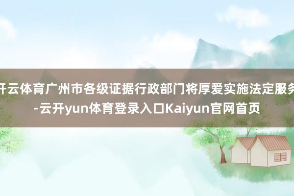 开云体育广州市各级证据行政部门将厚爱实施法定服务-云开yun体育登录入口Kaiyun官网首页