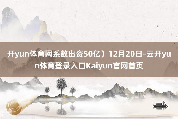 开yun体育网系数出资50亿)12月20日-云开yun体育登录入口Kaiyun官网首页