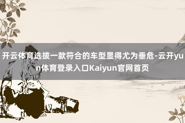 开云体育选拔一款符合的车型显得尤为垂危-云开yun体育登录入口Kaiyun官网首页