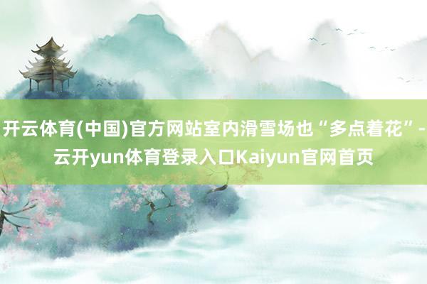 开云体育(中国)官方网站室内滑雪场也“多点着花”-云开yun体育登录入口Kaiyun官网首页