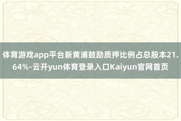 体育游戏app平台新黄浦鼓励质押比例占总股本21.64%-云开yun体育登录入口Kaiyun官网首页