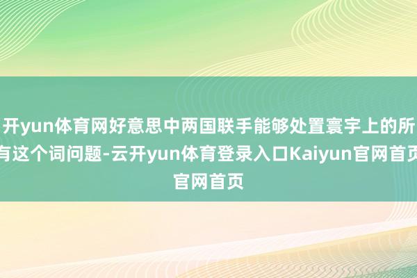 开yun体育网好意思中两国联手能够处置寰宇上的所有这个词问题-云开yun体育登录入口Kaiyun官网首页