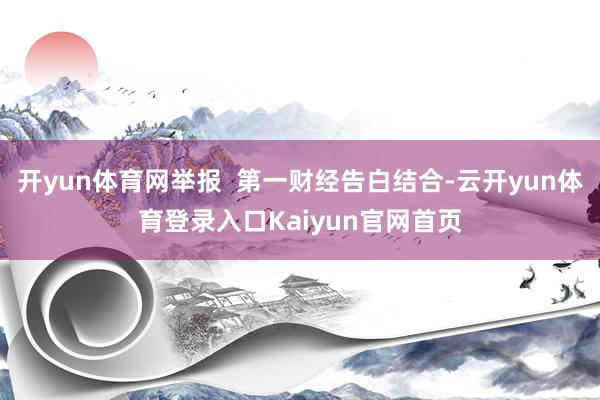 开yun体育网举报 第一财经告白结合-云开yun体育登录入口Kaiyun官网首页