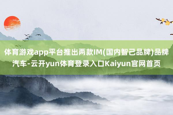 体育游戏app平台推出两款IM(国内智己品牌)品牌汽车-云开yun体育登录入口Kaiyun官网首页