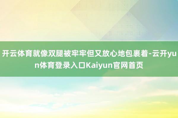 开云体育就像双腿被牢牢但又放心地包裹着-云开yun体育登录入口Kaiyun官网首页