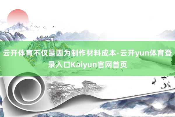 云开体育不仅是因为制作材料成本-云开yun体育登录入口Kaiyun官网首页
